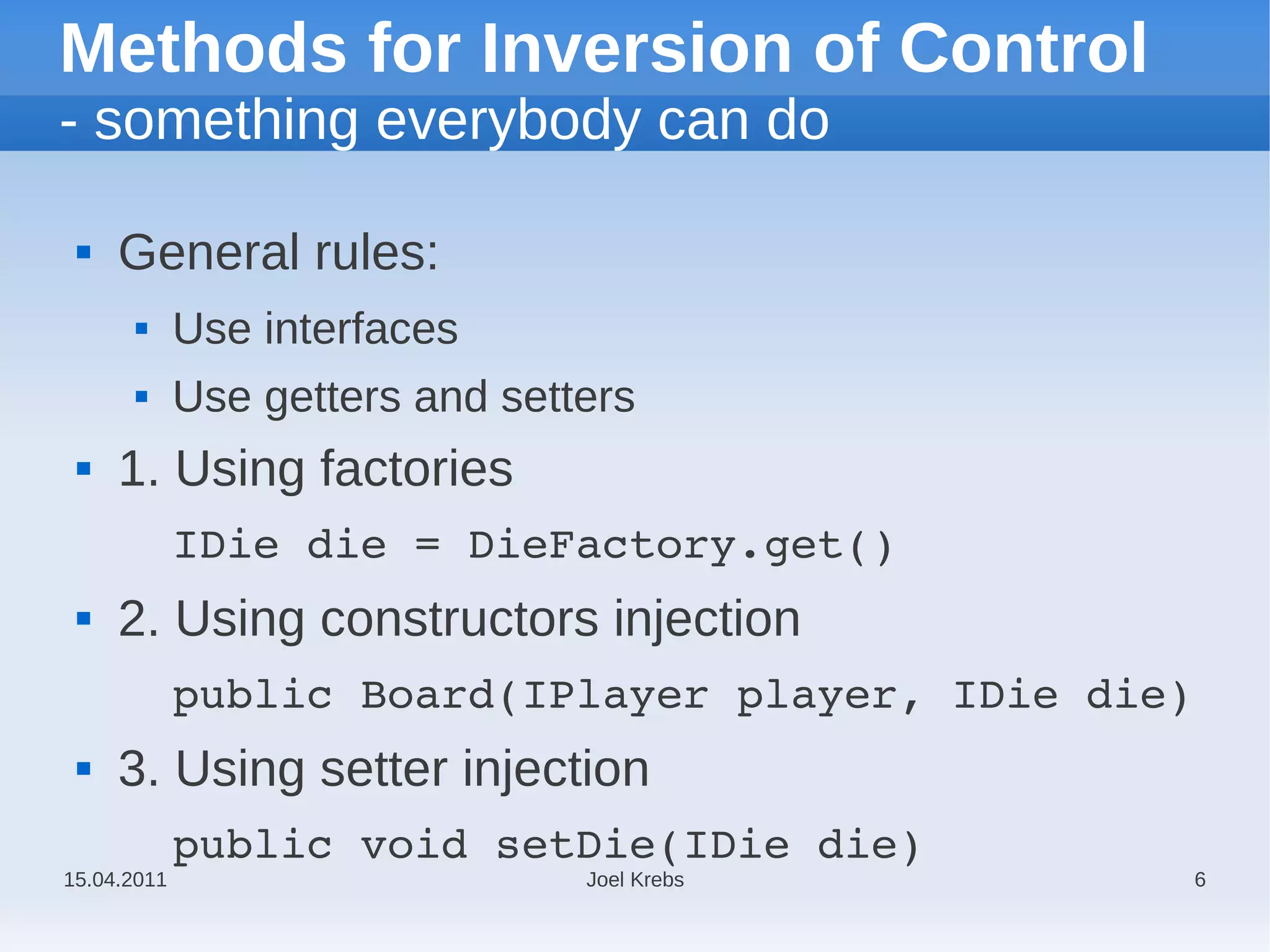 Methods for Inversion of Control
- something everybody can do

    General rules:
            Use interfaces
            Use getters and setters
    1. Using factories
             IDie die = DieFactory.get()
    2. Using constructors injection
             public Board(IPlayer player, IDie die)
    3. Using setter injection
             public void setDie(IDie die)
15.04.2011                       Joel Krebs           6
 