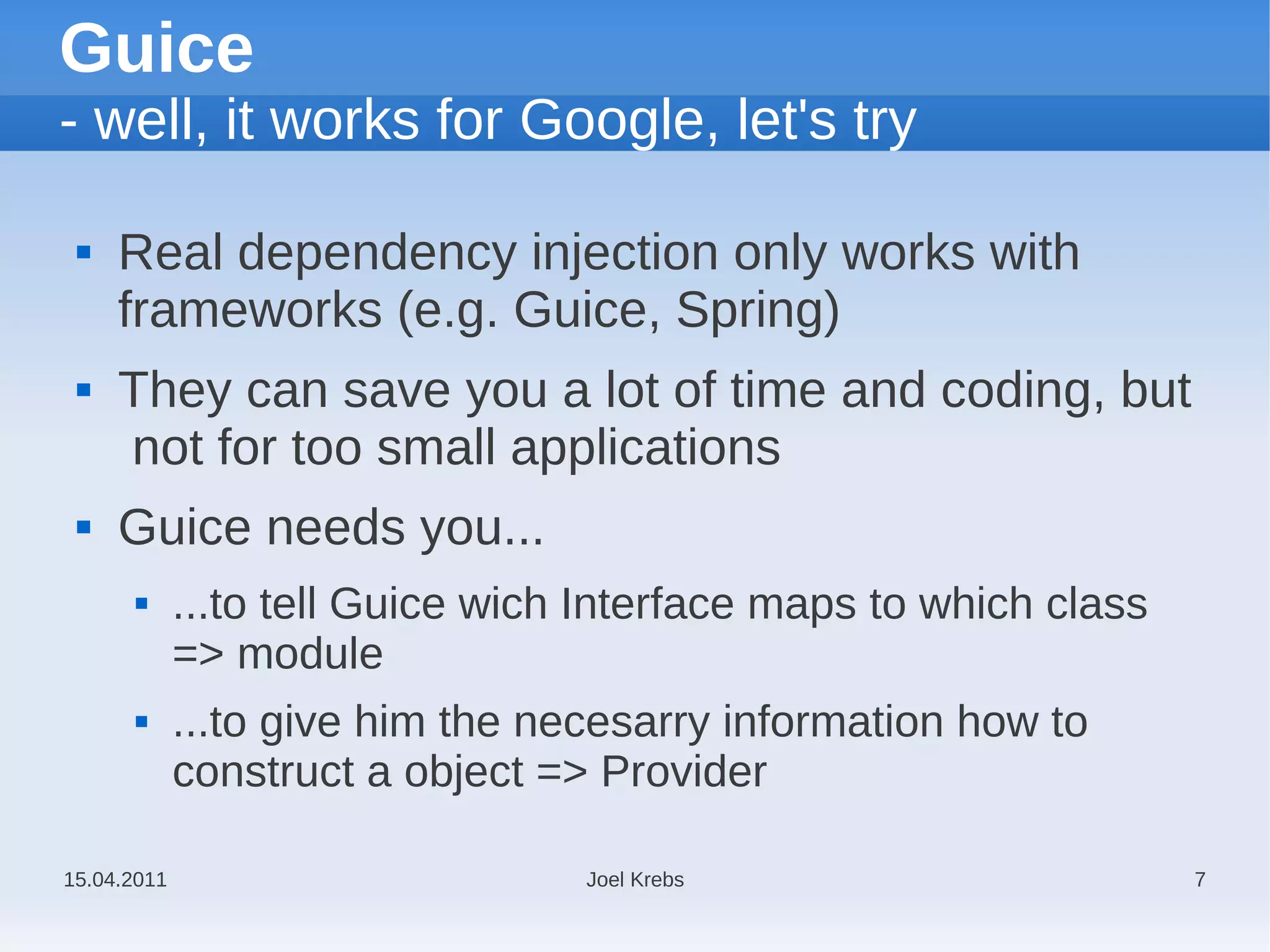 Guice
- well, it works for Google, let's try

    Real dependency injection only works with
     frameworks (e.g. Guice, Spring)
    They can save you a lot of time and coding, but
     not for too small applications
    Guice needs you...
            ...to tell Guice wich Interface maps to which class
             => module
            ...to give him the necesarry information how to
             construct a object => Provider

15.04.2011                        Joel Krebs                       7
 