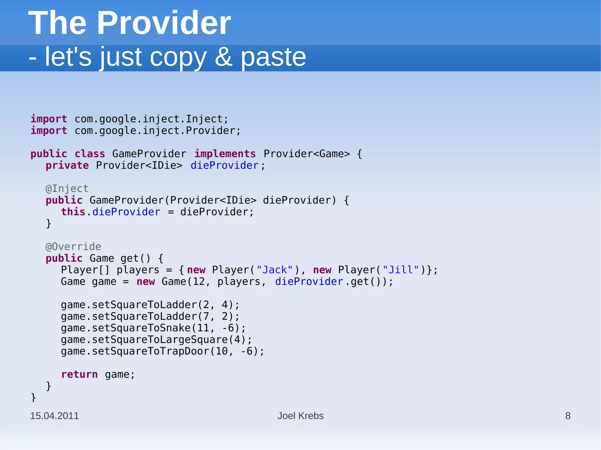 The Provider
- let's just copy & paste

import com.google.inject.Inject;
import com.google.inject.Provider;

public class GameProvider implements Provider<Game> {
  private Provider<IDie> dieProvider ;

    @Inject
    public GameProvider(Provider<IDie> dieProvider) {
      this.dieProvider = dieProvider;
    }

    @Override
    public Game get() {
      Player[] players = { new Player("Jack"), new Player("Jill")};
      Game game = new Game(12, players, dieProvider .get());

        game.setSquareToLadder(2, 4);
        game.setSquareToLadder(7, 2);
        game.setSquareToSnake(11, -6);
        game.setSquareToLargeSquare(4);
        game.setSquareToTrapDoor(10, -6);

        return game;
    }
}
15.04.2011                                  Joel Krebs                8
 