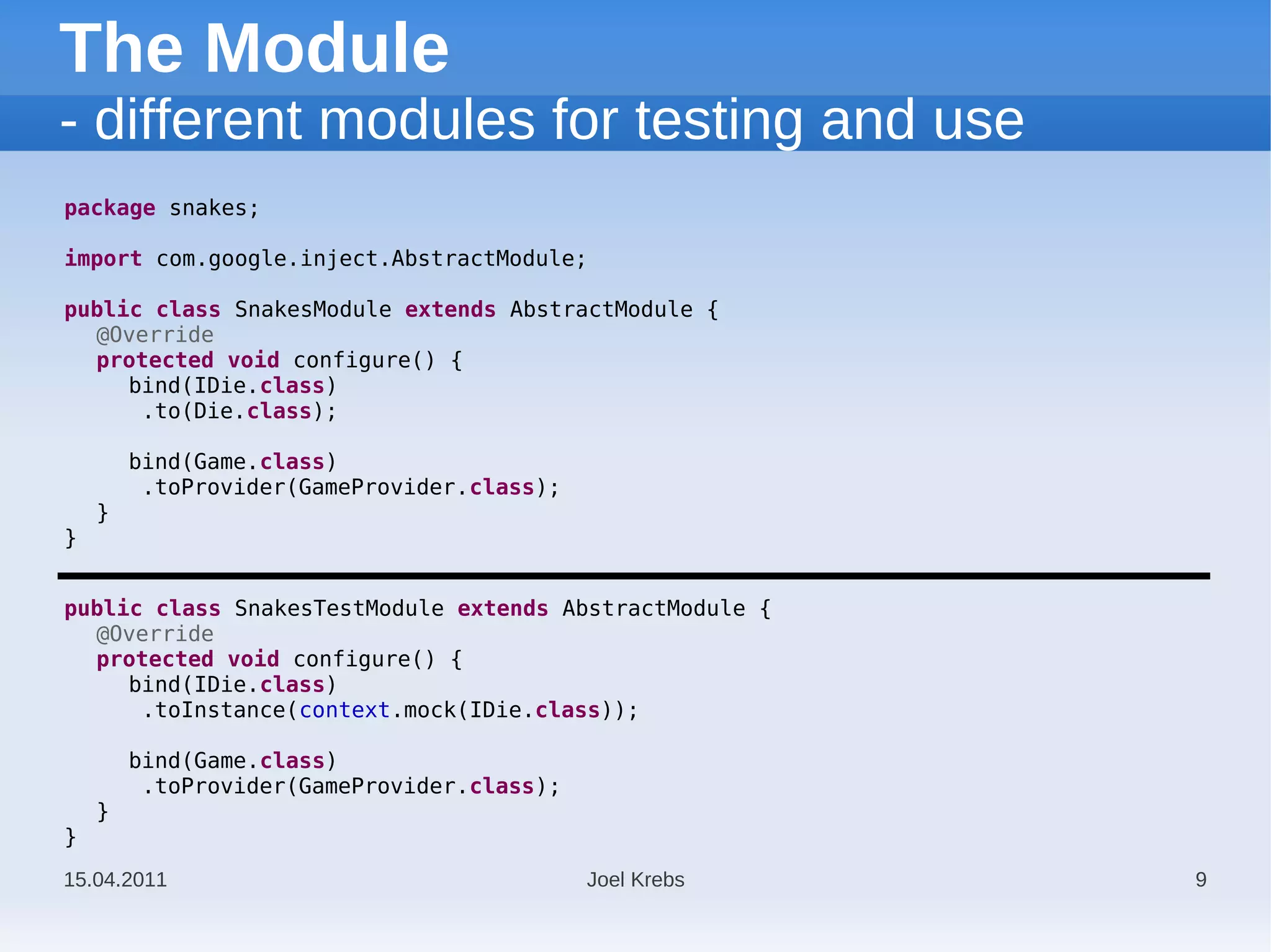 The Module
- different modules for testing and use
package snakes;

import com.google.inject.AbstractModule;

public class SnakesModule extends AbstractModule {
  @Override
  protected void configure() {
     bind(IDie.class)
      .to(Die.class);

        bind(Game.class)
         .toProvider(GameProvider.class);
    }
}


public class SnakesTestModule extends AbstractModule {
  @Override
  protected void configure() {
     bind(IDie.class)
      .toInstance(context.mock(IDie.class));

        bind(Game.class)
         .toProvider(GameProvider.class);
    }
}
15.04.2011                                  Joel Krebs   9
 