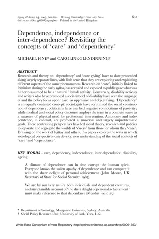 Ageing & Society 25, 2005, 601–621. f 2005 Cambridge University Press 601 
doi:10.1017/S0144686X05003600 Printed in the United Kingdom 
Dependence, independence or 
inter-dependence? Revisiting the 
concepts of ‘care’ and ‘dependency’ 
MICHAEL FINE* and CAROLINE GLENDINNING# 
ABSTRACT 
Research and theory on ‘dependency’ and ‘ care-giving’ have to date proceeded 
along largely separate lines, with little sense that they are exploring and explaining 
different aspects of the same phenomenon. Research on ‘care ’, initially linked to 
feminism during the early 1980s, has revealed and exposed to public gaze what was 
hitherto assumed to be a ‘ natural ’ female activity. Conversely, disability activists 
and writers who have promoted a social model of disability have seen the language 
of and the policy focus upon ‘care ’ as oppressive and objectifying. ‘Dependency’ 
is an equally contested concept : sociologists have scrutinised the social construc-tion 
of dependency; politicians have ascribed negative connotations of passivity ; 
while medical and social policy discourse employs the term in a positivist sense as 
a measure of physical need for professional intervention. Autonomy and inde-pendence, 
in contrast, are promoted as universal and largely unproblematic 
goals. These contrasting perspectives have led social theory, research and policies 
to separate and segregate the worlds of ‘ carers ’ from those for whom they ‘care ’. 
Drawing on the work of Kittay and others, this paper explores the ways in which 
sociological perspectives can develop new understanding of the social contexts of 
‘care’ and ‘dependence’. 
KEY WORDS – care, dependency, independence, inter-dependence, disability, 
ageing. 
A climate of dependence can in time corrupt the human spirit. 
Everyone knows the sullen apathy of dependence and can compare it 
with the sheer delight of personal achievement ( John Moore, UK 
Secretary of State for Social Security, 1987). 
We are by our very nature both individuals and dependent creatures, 
and any plausible account of ‘the sheer delight of personal achievement’ 
must make reference to that dependence (Mendus 1991: 23). 
* Department of Sociology, Macquarie University, Sydney, Australia. 
# Social Policy Research Unit, University of York, York, UK. 
White Rose Consortium ePrints Repository :http://eprints.whiterose.ac.uk/archive/00001653/ 
 