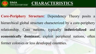 CHARACTERISTICS
Core-Periphery Structure: Dependency Theory posits a
hierarchical global structure characterized by a core-periphery
relationship. Core nations, typically industrialized and
economically dominant, exploit peripheral nations, often
former colonies or less developed countries.
10
 