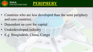 PERIPHERY
• Countries who are less developed than the semi periphery
and core countries.
• Dependent on core for capital
• Underdeveloped industry
• E.g. Bangladesh, China, Congo
14
 