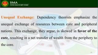 Unequal Exchange: Dependency theorists emphasize the
unequal exchange of resources between core and peripheral
nations. This exchange, they argue, is skewed in favor of the
core, resulting in a net transfer of wealth from the periphery to
the core.
15
 