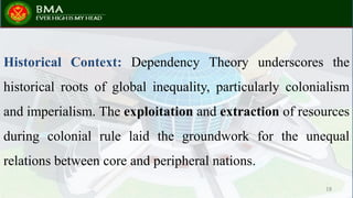 Historical Context: Dependency Theory underscores the
historical roots of global inequality, particularly colonialism
and imperialism. The exploitation and extraction of resources
during colonial rule laid the groundwork for the unequal
relations between core and peripheral nations.
18
 