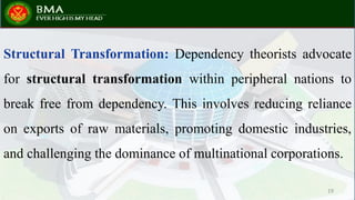 Structural Transformation: Dependency theorists advocate
for structural transformation within peripheral nations to
break free from dependency. This involves reducing reliance
on exports of raw materials, promoting domestic industries,
and challenging the dominance of multinational corporations.
19
 
