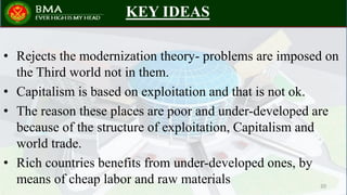 KEY IDEAS
• Rejects the modernization theory- problems are imposed on
the Third world not in them.
• Capitalism is based on exploitation and that is not ok.
• The reason these places are poor and under-developed are
because of the structure of exploitation, Capitalism and
world trade.
• Rich countries benefits from under-developed ones, by
means of cheap labor and raw materials 20
 