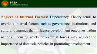 Neglect of Internal Factors: Dependency Theory tends to
overlook internal factors such as governance, institutions, and
cultural dynamics that influence development outcomes within
nations. Focusing solely on external forces may neglect the
importance of domestic policies in promoting development.
22
 