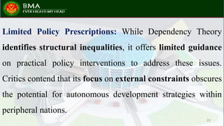 Limited Policy Prescriptions: While Dependency Theory
identifies structural inequalities, it offers limited guidance
on practical policy interventions to address these issues.
Critics contend that its focus on external constraints obscures
the potential for autonomous development strategies within
peripheral nations.
23
 