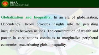 Globalization and Inequality: In an era of globalization,
Dependency Theory provides insights into the persisting
inequalities between nations. The concentration of wealth and
power in core nations continues to marginalize peripheral
economies, exacerbating global inequality.
26
 