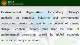 Environmental Degradation: Dependency Theory's
emphasis on extractive industries and environmental
degradation remains pertinent in the context of climate
change. Peripheral nations often bear the brunt of
environmental destruction caused by global economic
activities driven by core nations.
29
 