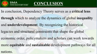 CONCLUSION
In conclusion, Dependency Theory serves as a critical lens
through which to analyze the dynamics of global inequality
and underdevelopment. By recognizing the historical
legacies and structural constraints that shape the global
economic order, policymakers and scholars can work towards
more equitable and sustainable development pathways for all
nations. 30
 