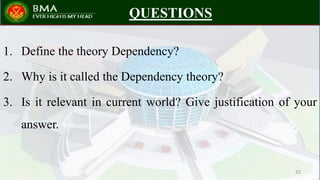 QUESTIONS
1. Define the theory Dependency?
2. Why is it called the Dependency theory?
3. Is it relevant in current world? Give justification of your
answer.
32
 