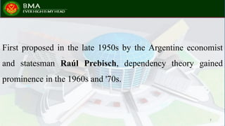 First proposed in the late 1950s by the Argentine economist
and statesman Raúl Prebisch, dependency theory gained
prominence in the 1960s and '70s.
7
 