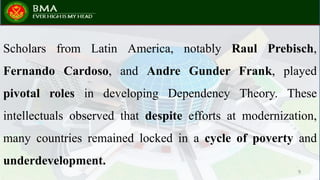 Scholars from Latin America, notably Raul Prebisch,
Fernando Cardoso, and Andre Gunder Frank, played
pivotal roles in developing Dependency Theory. These
intellectuals observed that despite efforts at modernization,
many countries remained locked in a cycle of poverty and
underdevelopment.
9
 