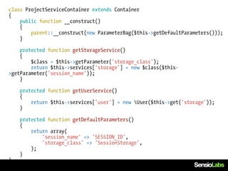 class ProjectServiceContainer extends Container
{
    public function __construct()
    {
        parent::__construct(new ParameterBag($this->getDefaultParameters()));
    }

    protected function getStorageService()
    {
        $class = $this->getParameter('storage_class');
        return $this->services['storage'] = new $class($this-
>getParameter('session_name'));
    }

    protected function getUserService()
    {
        return $this->services['user'] = new User($this->get('storage'));
    }

    protected function getDefaultParameters()
    {
        return array(
            'session_name' => 'SESSION_ID',
            'storage_class' => 'SessionStorage',
        );
    }
}
 