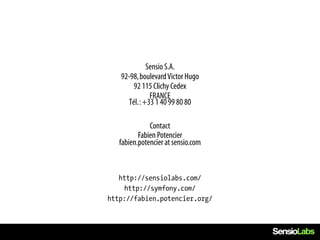 Sensio S.A.
   92-98, boulevard Victor Hugo
       92 115 Clichy Cedex
              FRANCE
     Tél. : +33 1 40 99 80 80

              Contact
          Fabien Potencier
   fabien.potencier at sensio.com



   http://sensiolabs.com/
     http://symfony.com/
http://fabien.potencier.org/
 
