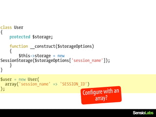 class User
{
    protected $storage;

    function __construct($storageOptions)
    {
        $this->storage = new
SessionStorage($storageOptions['session_name']);
    }
}

$user = new User(
   array('session_name' => 'SESSION_ID')
);
                                    Configure with an
                                          array?
 