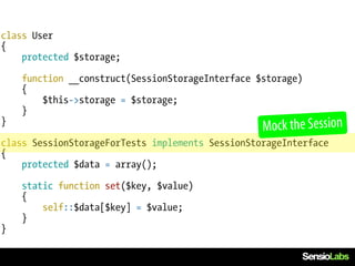 class User
{
    protected $storage;

    function __construct(SessionStorageInterface $storage)
    {
        $this->storage = $storage;
    }
}
                                                  Mock the Session
class SessionStorageForTests implements SessionStorageInterface
{
    protected $data = array();

    static function set($key, $value)
    {
        self::$data[$key] = $value;
    }
}
 