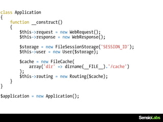 class Application
{
    function __construct()
    {
        $this->request = new WebRequest();
        $this->response = new WebResponse();

        $storage = new FileSessionStorage('SESSION_ID');
        $this->user = new User($storage);

        $cache = new FileCache(
            array('dir' => dirname(__FILE__).'/cache')
        );
        $this->routing = new Routing($cache);
    }
}

$application = new Application();
 
