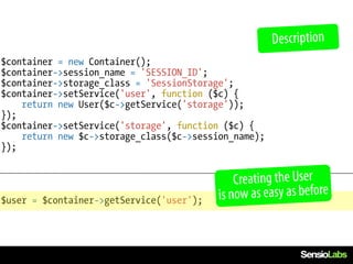 Description
$container = new Container();
$container->session_name = 'SESSION_ID';
$container->storage_class = 'SessionStorage';
$container->setService('user', function ($c) {
    return new User($c->getService('storage'));
});
$container->setService('storage', function ($c) {
    return new $c->storage_class($c->session_name);
});


                                              Creating the User
$user = $container->getService('user');   is now as easy as before
 