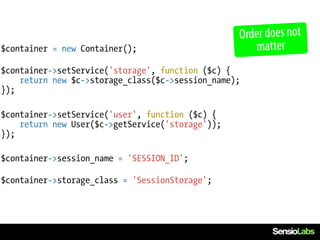 Order does not
$container = new Container();                        matter
$container->setService('storage', function ($c) {
    return new $c->storage_class($c->session_name);
});

$container->setService('user', function ($c) {
    return new User($c->getService('storage'));
});

$container->session_name = 'SESSION_ID';

$container->storage_class = 'SessionStorage';
 