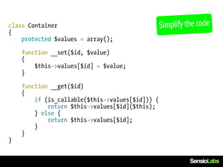 class Container                                  Simplify the code
{
    protected $values = array();

    function __set($id, $value)
    {
        $this->values[$id] = $value;
    }

    function __get($id)
    {
        if (is_callable($this->values[$id])) {
            return $this->values[$id]($this);
        } else {
            return $this->values[$id];
        }
    }
}
 