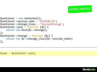 Unified interface

$container = new Container();
$container->session_name = 'SESSION_ID';
$container->storage_class = 'SessionStorage';
$container->user = function ($c) {
    return new User($c->storage);
};
$container->storage = function ($c) {
    return new $c->storage_class($c->session_name);
};



$user = $container->user;
 