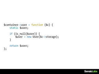 $container->user = function ($c) {
    static $user;

     if (is_null($user)) {
         $user = new User($c->storage);
     }

     return $user;
};
 