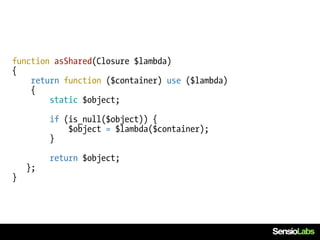 function asShared(Closure $lambda)
{
    return function ($container) use ($lambda)
    {
        static $object;

         if (is_null($object)) {
             $object = $lambda($container);
         }

         return $object;
    };
}
 