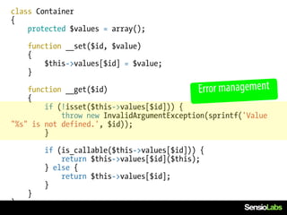 class Container
{
    protected $values = array();

    function __set($id, $value)
    {
        $this->values[$id] = $value;
    }

    function __get($id)                      Error management
    {
        if (!isset($this->values[$id])) {
            throw new InvalidArgumentException(sprintf('Value
"%s" is not defined.', $id));
        }

        if (is_callable($this->values[$id])) {
            return $this->values[$id]($this);
        } else {
            return $this->values[$id];
        }
    }
}
 