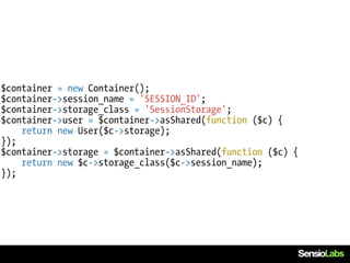 $container = new Container();
$container->session_name = 'SESSION_ID';
$container->storage_class = 'SessionStorage';
$container->user = $container->asShared(function ($c) {
    return new User($c->storage);
});
$container->storage = $container->asShared(function ($c) {
    return new $c->storage_class($c->session_name);
});
 