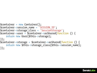 $container = new Container();
$container->session_name = 'SESSION_ID';
$container->storage_class = 'SessionStorage';
$container->user = $container->asShared(function () {
    return new User($this->storage);
});
$container->storage = $container->asShared(function () {
    return new $this->storage_class($this->session_name);
});
 