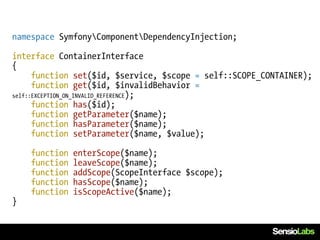 namespace SymfonyComponentDependencyInjection;

interface ContainerInterface
{
      function set($id, $service, $scope = self::SCOPE_CONTAINER);
      function get($id, $invalidBehavior =
self::EXCEPTION_ON_INVALID_REFERENCE);
      function has($id);
      function getParameter($name);
      function hasParameter($name);
      function setParameter($name, $value);

    function   enterScope($name);
    function   leaveScope($name);
    function   addScope(ScopeInterface $scope);
    function   hasScope($name);
    function   isScopeActive($name);
}
 