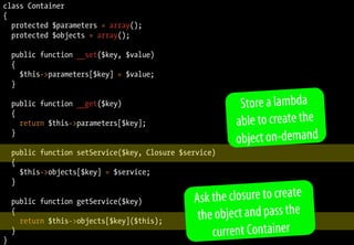 class Container
{
  protected $parameters = array();
  protected $objects = array();

    public function __set($key, $value)
    {
      $this->parameters[$key] = $value;
    }

    public function __get($key)                           Store a lambda
    {
      return $this->parameters[$key];                    able to create the
                                                         object on-demand
    }

    public function setService($key, Closure $service)
    {
      $this->objects[$key] = $service;
    }

    public function getService($key)            Ask the closure to create
    {
      return $this->objects[$key]($this);        th e object and pass the
}
    }                                                current Container
 