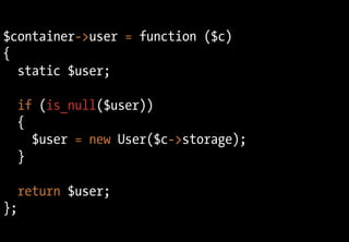 $container->user = function ($c)
{
  static $user;

  if (is_null($user))
  {
    $user = new User($c->storage);
  }

  return $user;
};
 