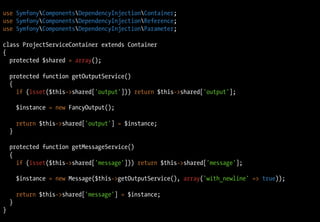 use SymfonyComponentsDependencyInjectionContainer;
use SymfonyComponentsDependencyInjectionReference;
use SymfonyComponentsDependencyInjectionParameter;

class ProjectServiceContainer extends Container
{
  protected $shared = array();

    protected function getOutputService()
    {
      if (isset($this->shared['output'])) return $this->shared['output'];

        $instance = new FancyOutput();

        return $this->shared['output'] = $instance;
    }

    protected function getMessageService()
    {
      if (isset($this->shared['message'])) return $this->shared['message'];

        $instance = new Message($this->getOutputService(), array('with_newline' => true));

        return $this->shared['message'] = $instance;
    }
}
 