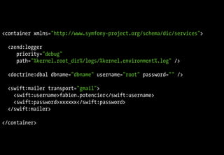 <container xmlns="http://www.symfony-project.org/schema/dic/services">

  <zend:logger
     priority="debug"
     path="%kernel.root_dir%/logs/%kernel.environment%.log" />

  <doctrine:dbal dbname="dbname" username="root" password="" />

  <swift:mailer transport="gmail">
    <swift:username>fabien.potencier</swift:username>
    <swift:password>xxxxxx</swift:password>
  </swift:mailer>

</container>
 