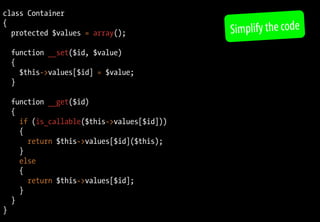 class Container
{
  protected $values = array();               Simplify the code
    function __set($id, $value)
    {
      $this->values[$id] = $value;
    }

    function __get($id)
    {
      if (is_callable($this->values[$id]))
      {
        return $this->values[$id]($this);
      }
      else
      {
        return $this->values[$id];
      }
    }
}
 