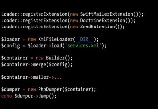 Loader::registerExtension(new SwiftMailerExtension());
Loader::registerExtension(new DoctrineExtension());
Loader::registerExtension(new ZendExtension());

$loader = new XmlFileLoader(__DIR__);
$config = $loader->load('services.xml');

$container = new Builder();
$container->merge($config);

$container->mailer->...

$dumper = new PhpDumper($container);
echo $dumper->dump();
 