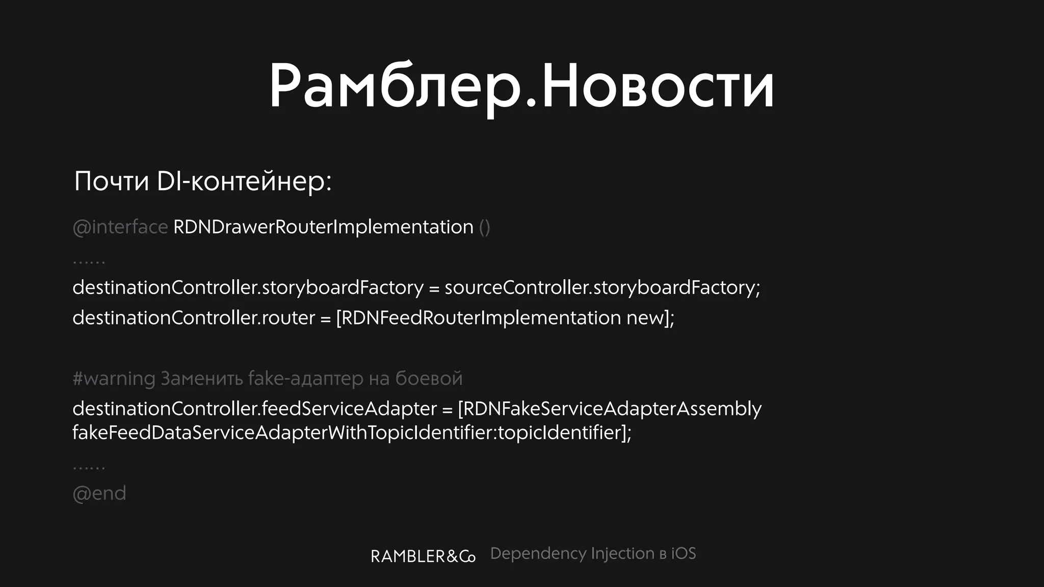 Dependency Injection в iOS
Рамблер.Новости
@interface RDNDrawerRouterImplementation ()
……
destinationController.storyboardFactory = sourceController.storyboardFactory;
destinationController.router = [RDNFeedRouterImplementation new];
#warning Заменить fake-адаптер на боевой
destinationController.feedServiceAdapter = [RDNFakeServiceAdapterAssembly
fakeFeedDataServiceAdapterWithTopicIdentifier:topicIdentifier];
……
@end
Почти DI-контейнер:
 