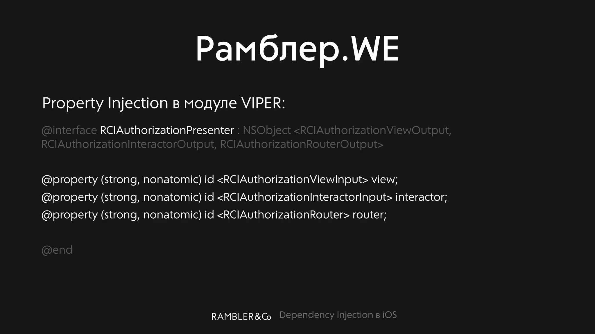 Dependency Injection в iOS
Рамблер.WE
@interface RCIAuthorizationPresenter : NSObject <RCIAuthorizationViewOutput,
RCIAuthorizationInteractorOutput, RCIAuthorizationRouterOutput>
@property (strong, nonatomic) id <RCIAuthorizationViewInput> view;
@property (strong, nonatomic) id <RCIAuthorizationInteractorInput> interactor;
@property (strong, nonatomic) id <RCIAuthorizationRouter> router;
@end
Property Injection в модуле VIPER:
 