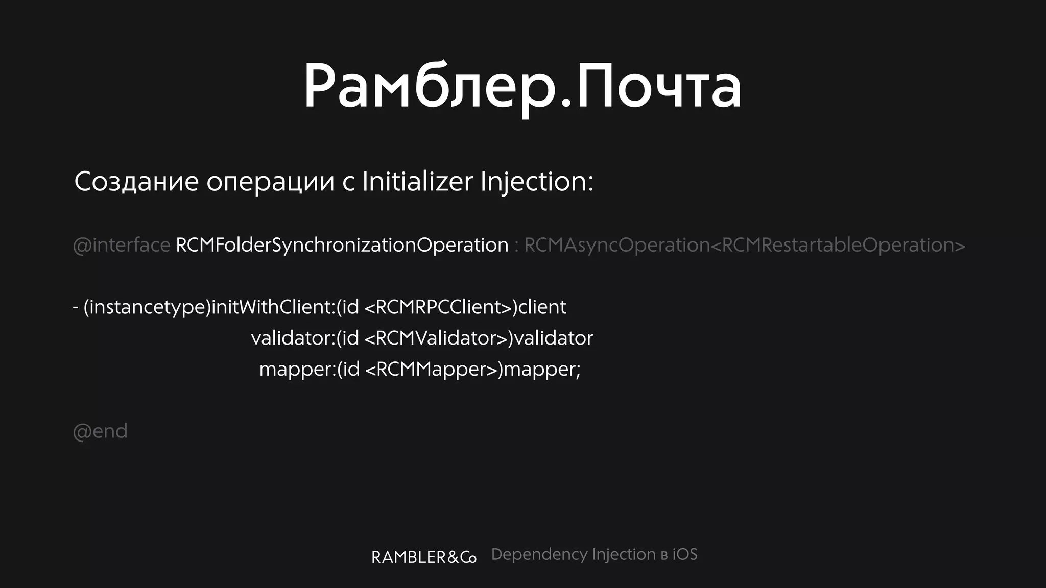 Dependency Injection в iOS
Рамблер.Почта
@interface RCMFolderSynchronizationOperation : RCMAsyncOperation<RCMRestartableOperation>
- (instancetype)initWithClient:(id <RCMRPCClient>)client
validator:(id <RCMValidator>)validator
mapper:(id <RCMMapper>)mapper;
@end
Создание операции с Initializer Injection:
 