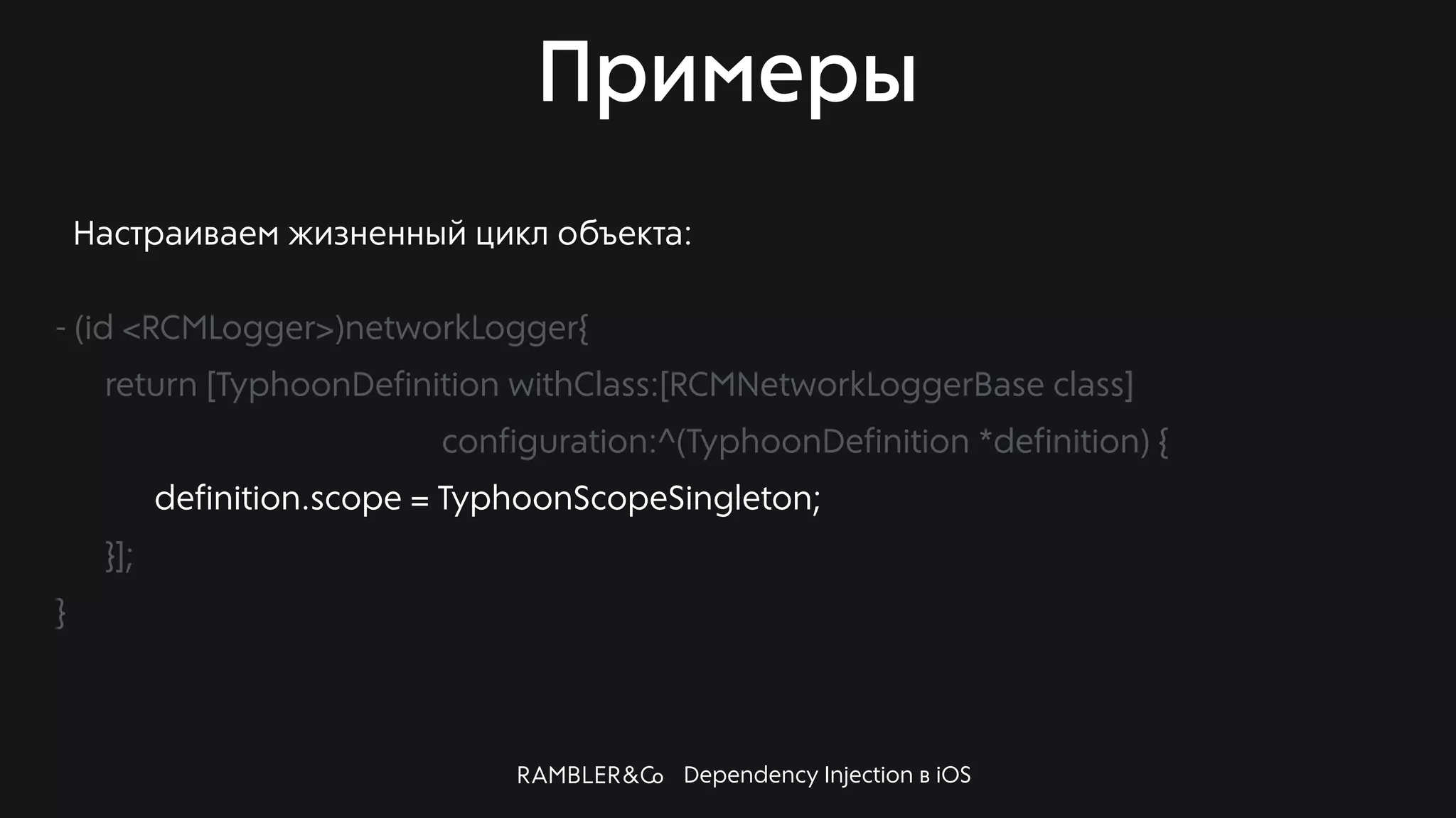 Dependency Injection в iOS
Примеры
Настраиваем жизненный цикл объекта:
- (id <RCMLogger>)networkLogger{
return [TyphoonDefinition withClass:[RCMNetworkLoggerBase class]
configuration:^(TyphoonDefinition *definition) {
definition.scope = TyphoonScopeSingleton;
}];
}
 