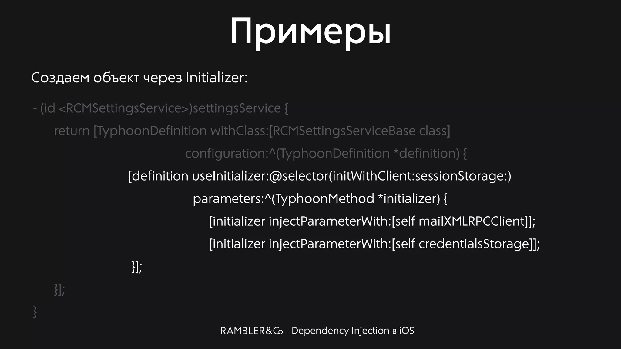 Dependency Injection в iOS
Примеры
Создаем объект через Initializer:
- (id <RCMSettingsService>)settingsService {
return [TyphoonDefinition withClass:[RCMSettingsServiceBase class]
configuration:^(TyphoonDefinition *definition) {
[definition useInitializer:@selector(initWithClient:sessionStorage:)
parameters:^(TyphoonMethod *initializer) {
[initializer injectParameterWith:[self mailXMLRPCClient]];
[initializer injectParameterWith:[self credentialsStorage]];
}];
}];
}
 