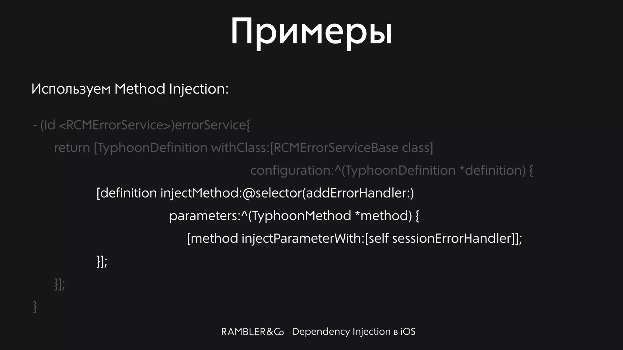 Dependency Injection в iOS
Примеры
Используем Method Injection:
- (id <RCMErrorService>)errorService{
return [TyphoonDefinition withClass:[RCMErrorServiceBase class]
configuration:^(TyphoonDefinition *definition) {
[definition injectMethod:@selector(addErrorHandler:)
parameters:^(TyphoonMethod *method) {
[method injectParameterWith:[self sessionErrorHandler]];
}];
}];
}
 