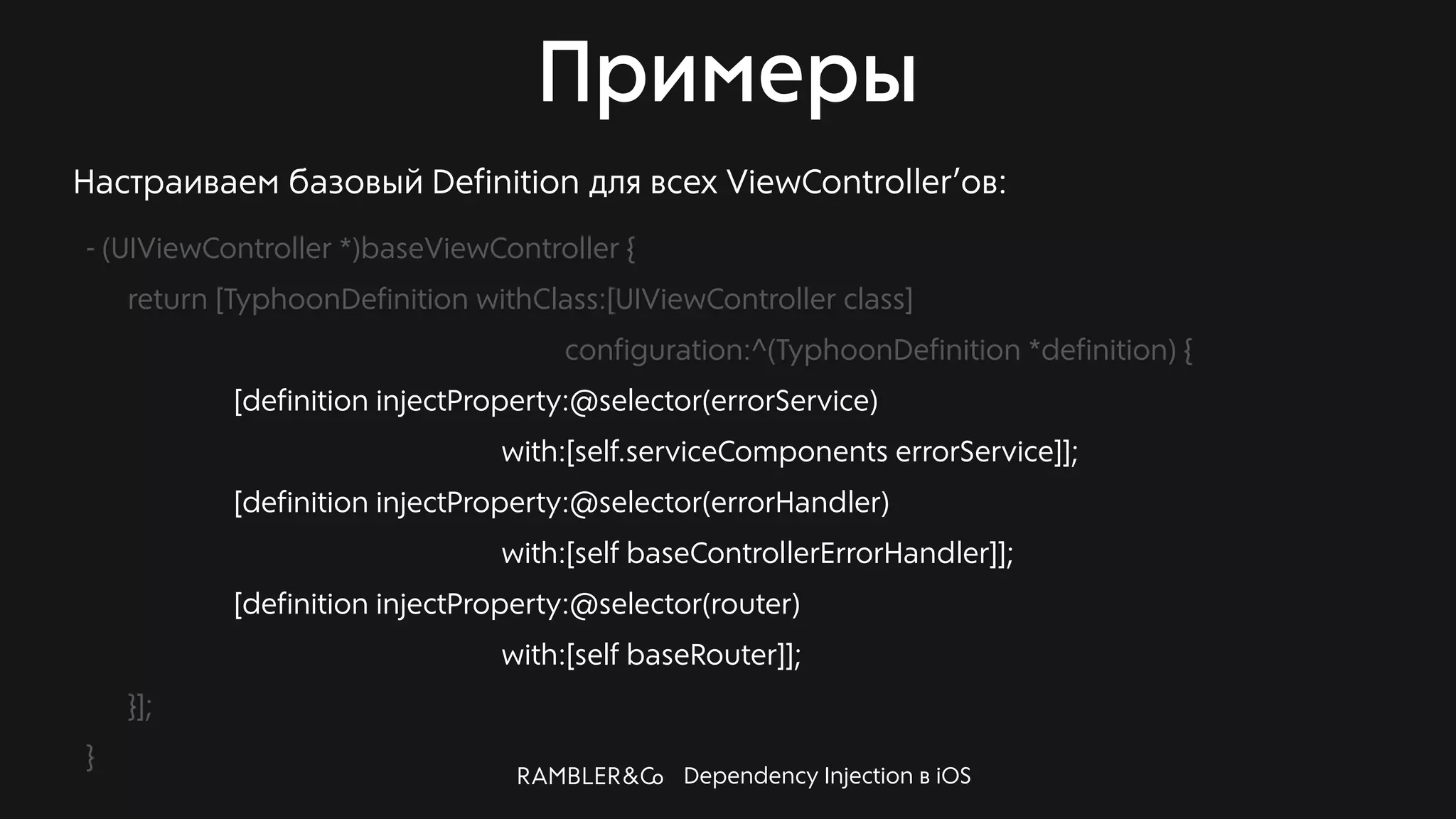 Dependency Injection в iOS
Примеры
Настраиваем базовый Definition для всех ViewController’ов:
- (UIViewController *)baseViewController {
return [TyphoonDefinition withClass:[UIViewController class]
configuration:^(TyphoonDefinition *definition) {
[definition injectProperty:@selector(errorService)
with:[self.serviceComponents errorService]];
[definition injectProperty:@selector(errorHandler)
with:[self baseControllerErrorHandler]];
[definition injectProperty:@selector(router)
with:[self baseRouter]];
}];
}
 