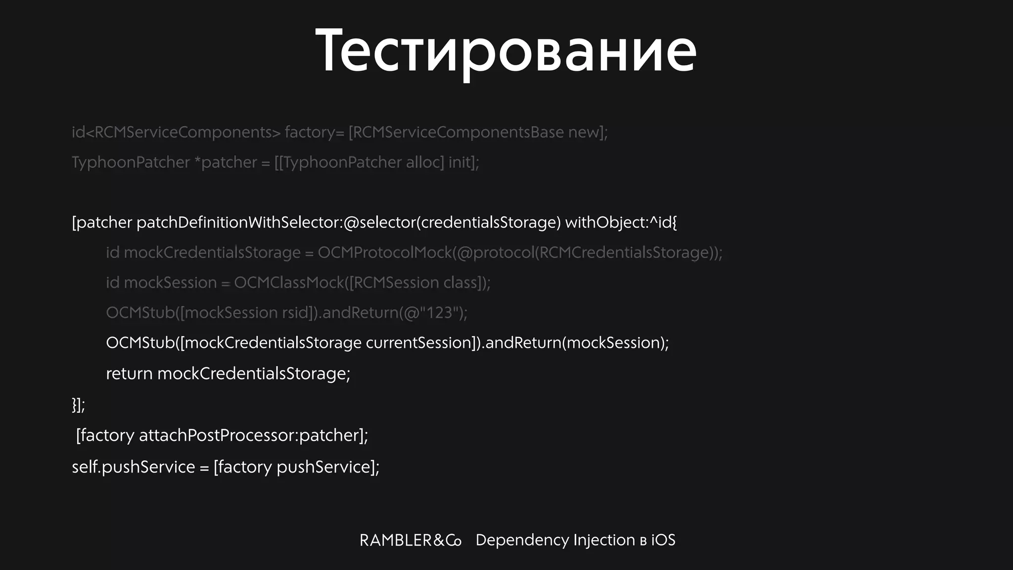 Dependency Injection в iOS
Тестирование
id<RCMServiceComponents> factory= [RCMServiceComponentsBase new];
TyphoonPatcher *patcher = [[TyphoonPatcher alloc] init];
[patcher patchDefinitionWithSelector:@selector(credentialsStorage) withObject:^id{
id mockCredentialsStorage = OCMProtocolMock(@protocol(RCMCredentialsStorage));
id mockSession = OCMClassMock([RCMSession class]);
OCMStub([mockSession rsid]).andReturn(@"123");
OCMStub([mockCredentialsStorage currentSession]).andReturn(mockSession);
return mockCredentialsStorage;
}];
[factory attachPostProcessor:patcher];
self.pushService = [factory pushService];
 