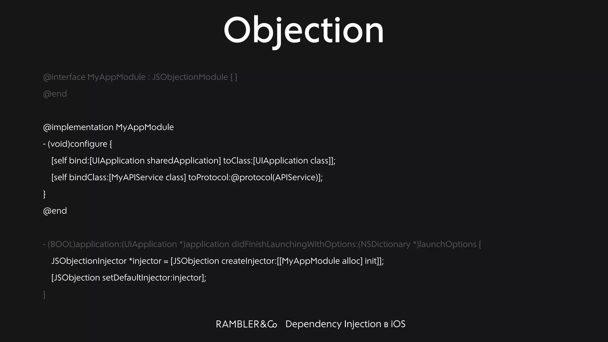 Dependency Injection в iOS
Objection
@interface MyAppModule : JSObjectionModule { }
@end
@implementation MyAppModule
- (void)configure {
[self bind:[UIApplication sharedApplication] toClass:[UIApplication class]];
[self bindClass:[MyAPIService class] toProtocol:@protocol(APIService)];
}
@end
- (BOOL)application:(UIApplication *)application didFinishLaunchingWithOptions:(NSDictionary *)launchOptions {
JSObjectionInjector *injector = [JSObjection createInjector:[[MyAppModule alloc] init]];
[JSObjection setDefaultInjector:injector];
}
 