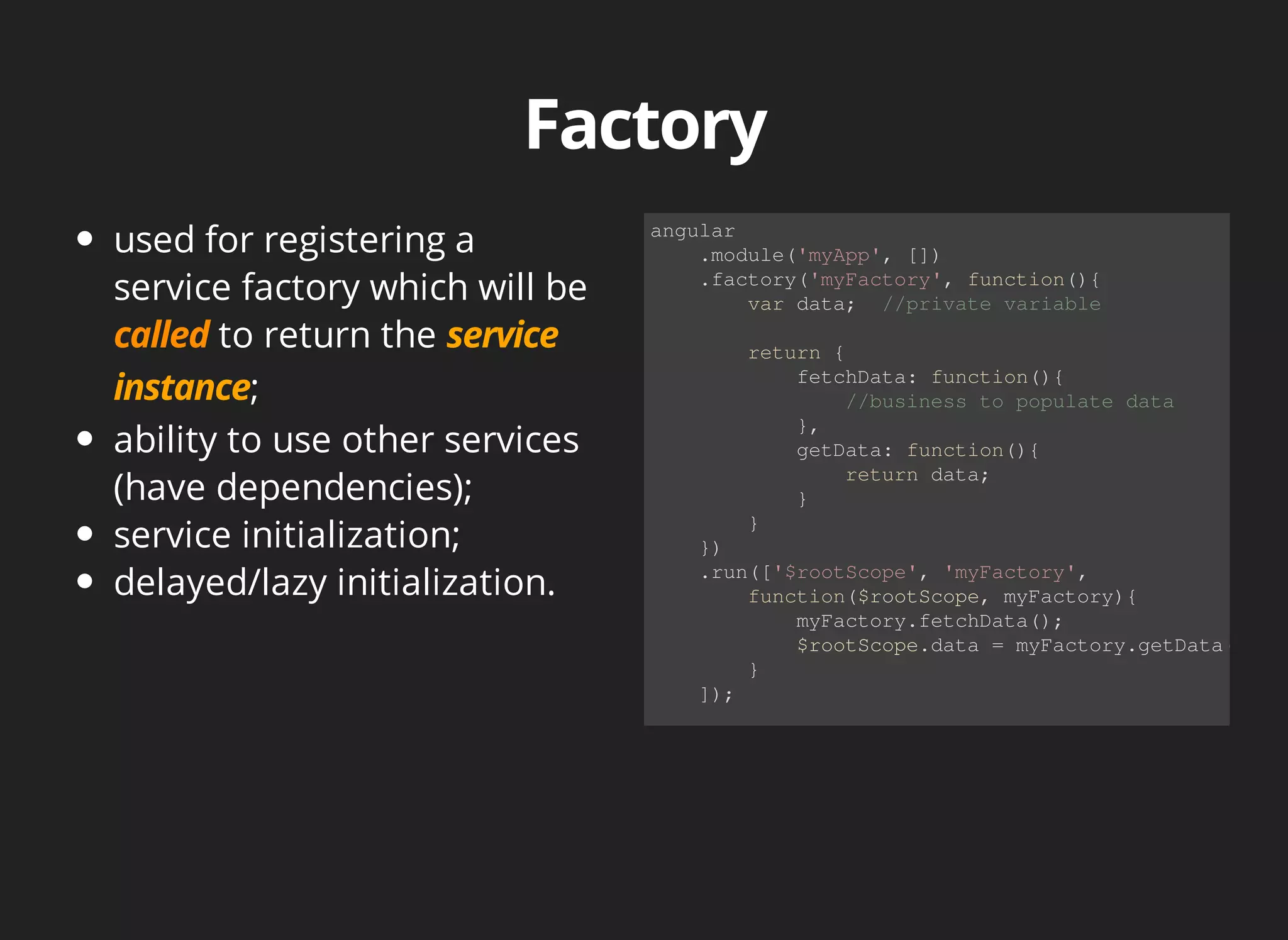 used for registering a 
service factory which will be 
to return the 
; 
ability to use other services 
(have dependencies); 
service initialization; 
delayed/lazy initialization. 
angular 
.module('myApp', []) 
.factory('myFactory', function(){ 
var data; //private variable 
return { 
fetchData: function(){ 
//business to populate data 
}, 
getData: function(){ 
return data; 
} 
} 
}) 
.run(['$rootScope', 'myFactory', 
function($rootScope, myFactory){ 
myFactory.fetchData(); 
$rootScope.data = myFactory.getData(); 
} 
]); 
 